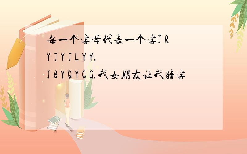 每一个字母代表一个字J R Y J Y J L Y Y,J B Y Q Y C G.我女朋友让我猜字