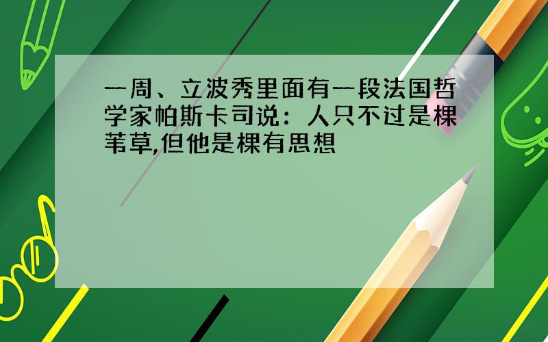 一周、立波秀里面有一段法国哲学家帕斯卡司说：人只不过是棵苇草,但他是棵有思想