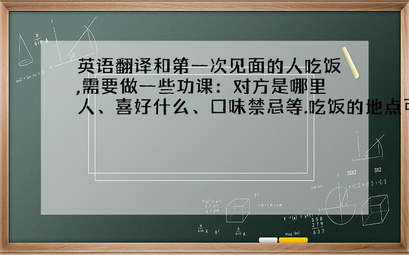 英语翻译和第一次见面的人吃饭,需要做一些功课：对方是哪里人、喜好什么、口味禁忌等.吃饭的地点可以先问对方的想法,如果对方