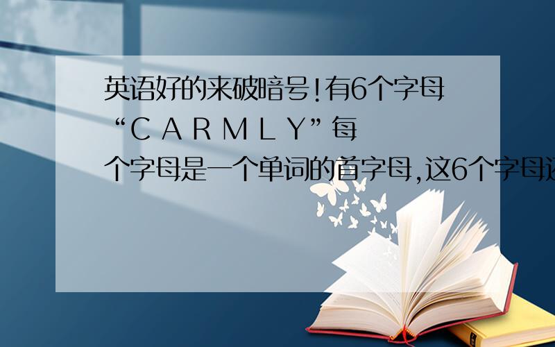 英语好的来破暗号!有6个字母“C A R M L Y”每个字母是一个单词的首字母,这6个字母还原成原来的单词后是一句话,