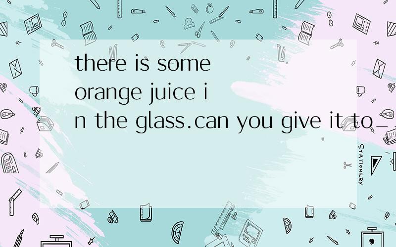 there is some orange juice in the glass.can you give it to__