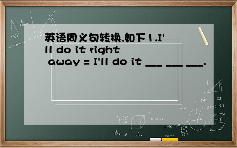 英语同义句转换,如下1.I'll do it right away = I'll do it ___ ___ ___.