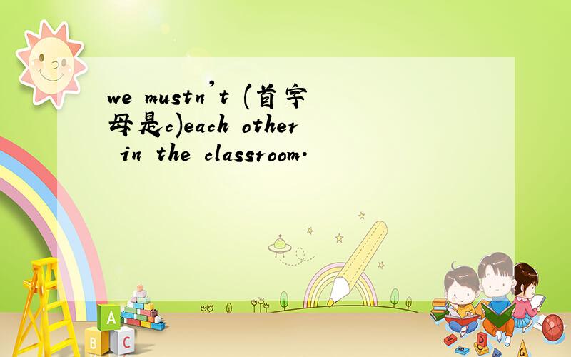 we mustn't (首字母是c)each other in the classroom.