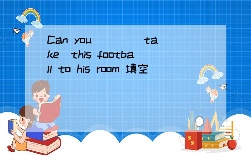 Can you ___(take)this football to his room 填空