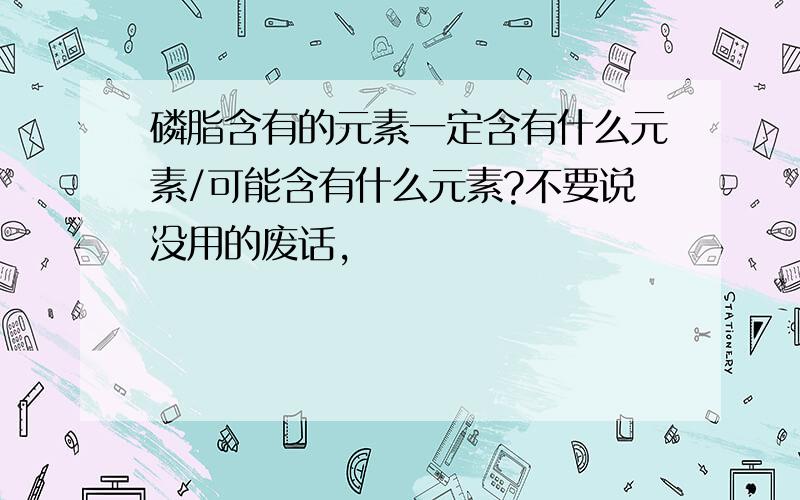 磷脂含有的元素一定含有什么元素/可能含有什么元素?不要说没用的废话，