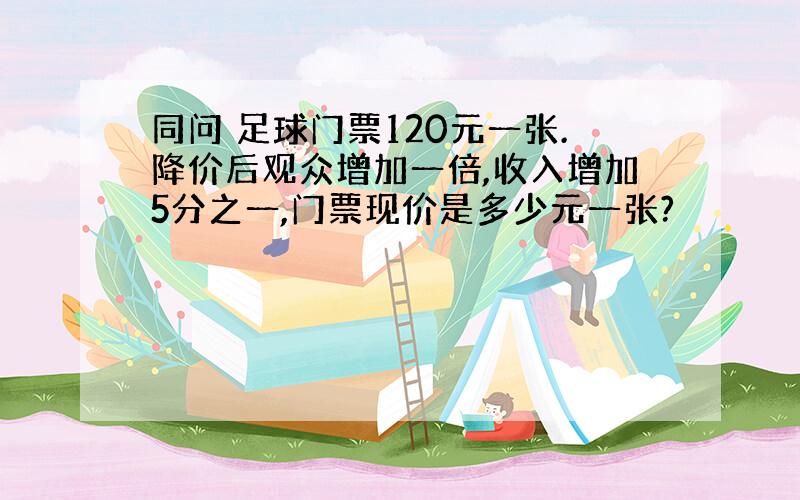 同问 足球门票120元一张.降价后观众增加一倍,收入增加5分之一,门票现价是多少元一张?