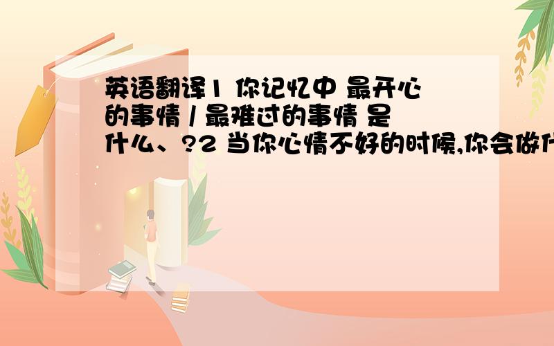 英语翻译1 你记忆中 最开心的事情 / 最难过的事情 是什么、?2 当你心情不好的时候,你会做什么?3 我心情不好的时候