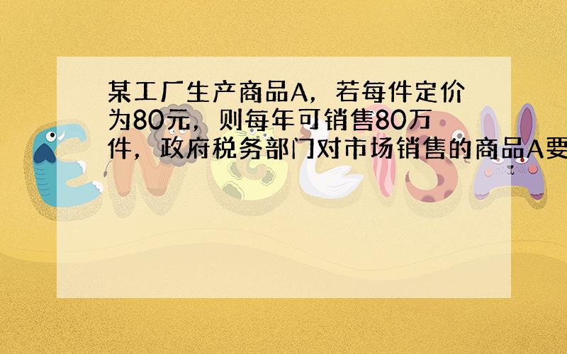 某工厂生产商品A，若每件定价为80元，则每年可销售80万件，政府税务部门对市场销售的商品A要征收附加税，为增加国家收入又