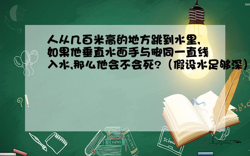 人从几百米高的地方跳到水里,如果他垂直水面手与脚同一直线入水,那么他会不会死?（假设水足够深）