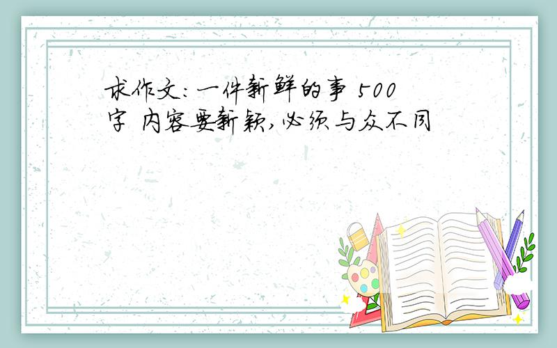 求作文：一件新鲜的事 500字 内容要新颖,必须与众不同