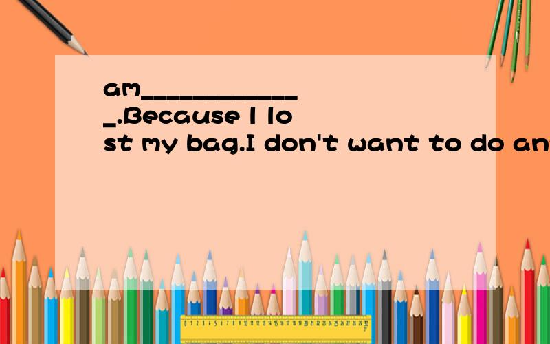 am_____________.Because l lost my bag.I don't want to do any