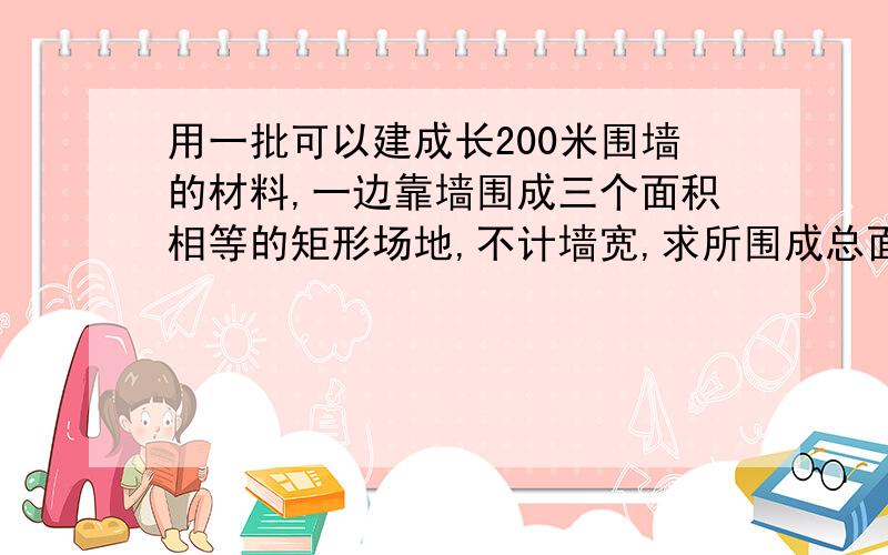 用一批可以建成长200米围墙的材料,一边靠墙围成三个面积相等的矩形场地,不计墙宽,求所围成总面积的最大