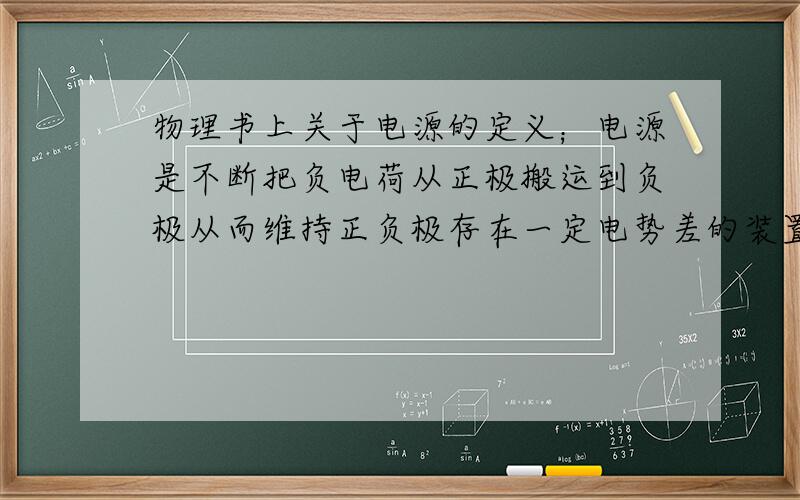 物理书上关于电源的定义；电源是不断把负电荷从正极搬运到负极从而维持正负极存在一定电势差的装置