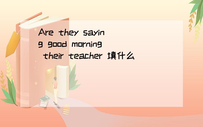 Are they saying good morning their teacher 填什么