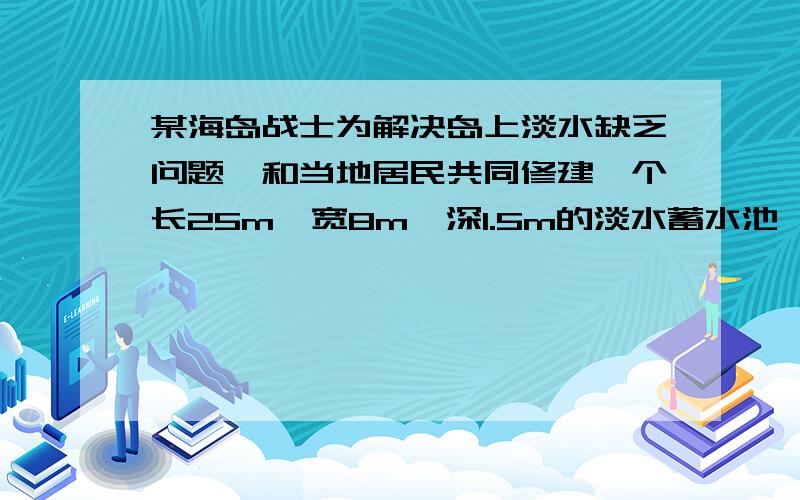 某海岛战士为解决岛上淡水缺乏问题,和当地居民共同修建一个长25m,宽8m,深1.5m的淡水蓄水池