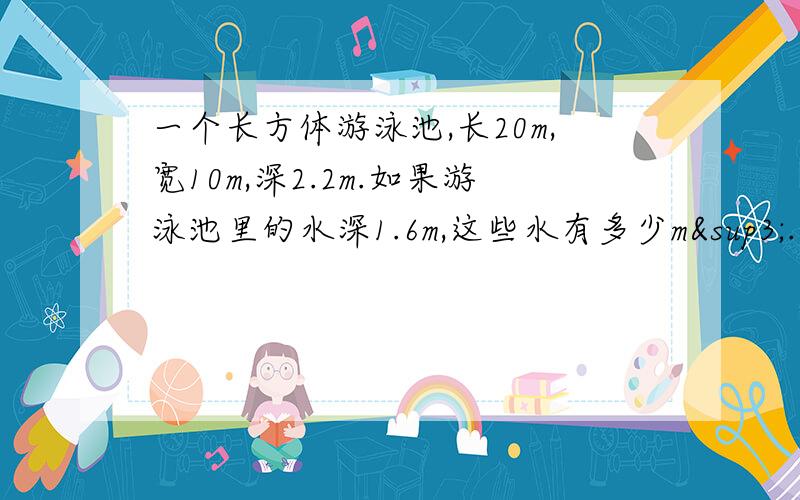 一个长方体游泳池,长20m,宽10m,深2.2m.如果游泳池里的水深1.6m,这些水有多少m³.