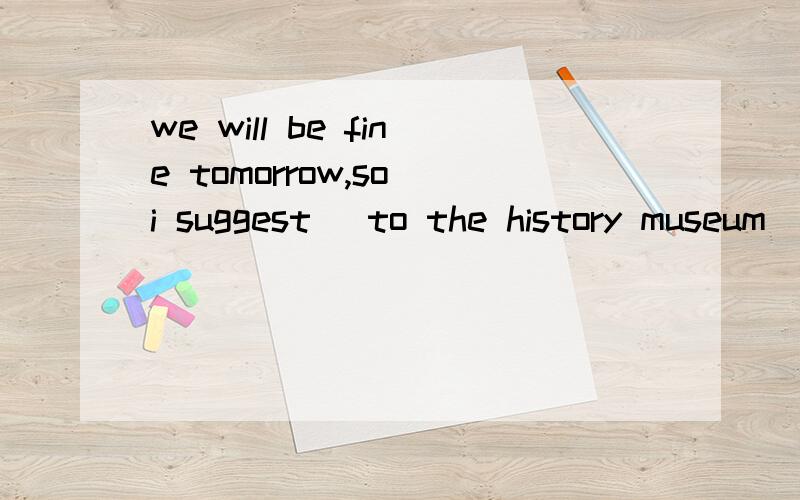 we will be fine tomorrow,so i suggest_ to the history museum