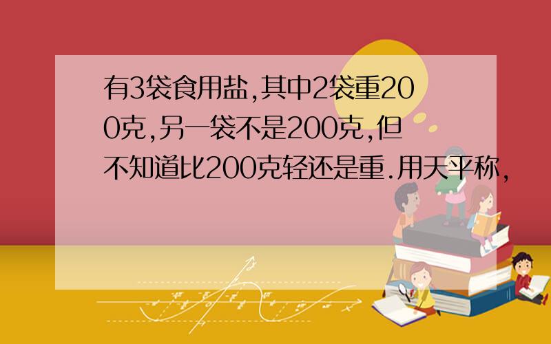 有3袋食用盐,其中2袋重200克,另一袋不是200克,但不知道比200克轻还是重.用天平称,