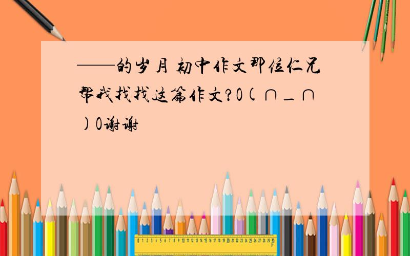 ——的岁月 初中作文那位仁兄帮我找找这篇作文?O(∩_∩)O谢谢