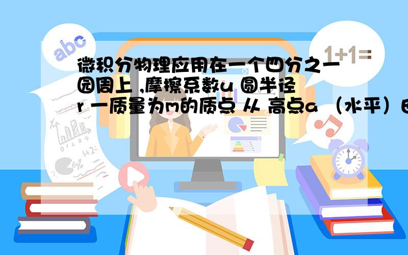 微积分物理应用在一个四分之一园周上 ,摩擦系数u 圆半径r 一质量为m的质点 从 高点a （水平）由静止开始下滑 求 当