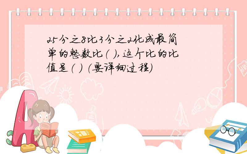 25分之8比3分之2化成最简单的整数比（ ）,这个比的比值是（ ） （要详细过程）