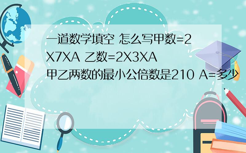 一道数学填空 怎么写甲数=2X7XA 乙数=2X3XA 甲乙两数的最小公倍数是210 A=多少