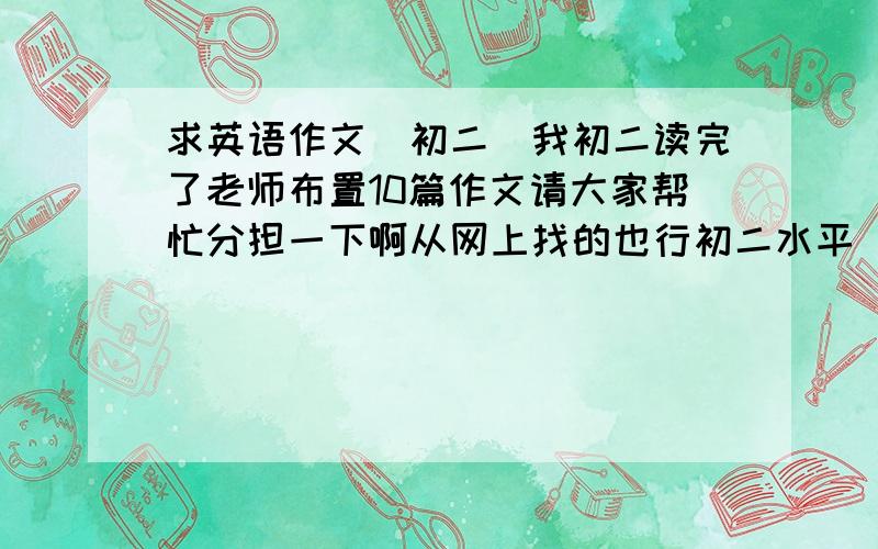 求英语作文(初二)我初二读完了老师布置10篇作文请大家帮忙分担一下啊从网上找的也行初二水平(单词)词数最好100~120