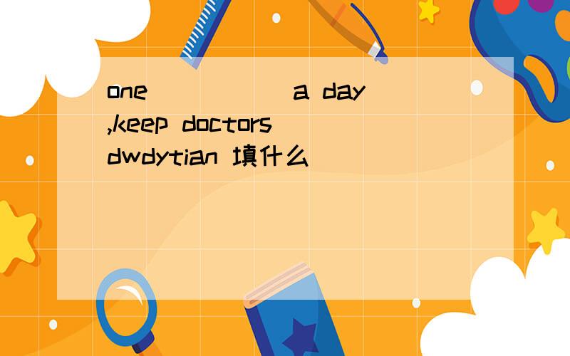 one _____a day,keep doctors dwdytian 填什么