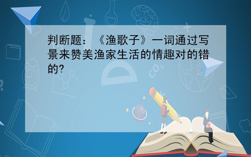 判断题：《渔歌子》一词通过写景来赞美渔家生活的情趣对的错的?