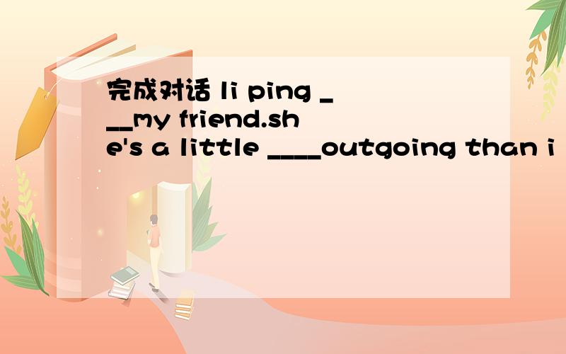 完成对话 li ping ___my friend.she's a little ____outgoing than i