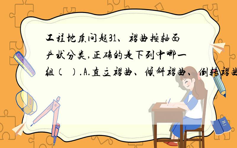 工程地质问题31、褶曲按轴面产状分类,正确的是下列中哪一组（ ）.A．直立褶曲、倾斜褶曲、倒转褶曲、平卧褶曲B．直立褶曲