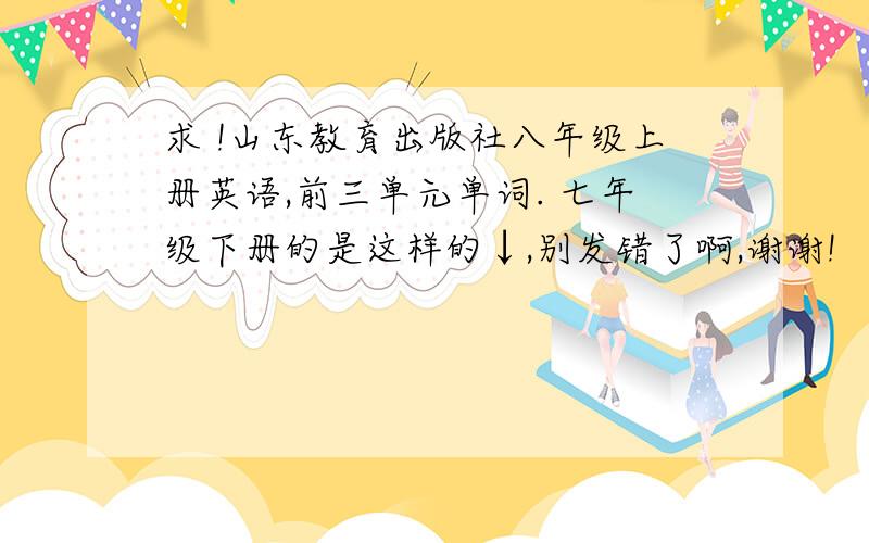 求 !山东教育出版社八年级上册英语,前三单元单词. 七年级下册的是这样的↓,别发错了啊,谢谢!