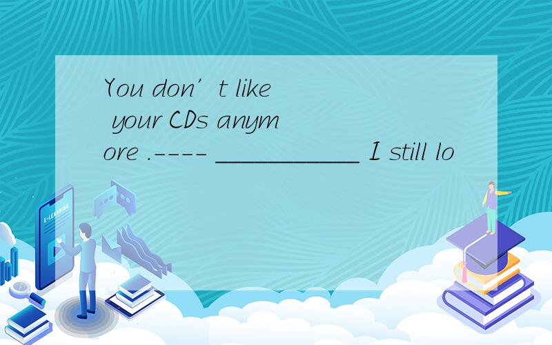 You don’t like your CDs anymore .---- ___________ I still lo