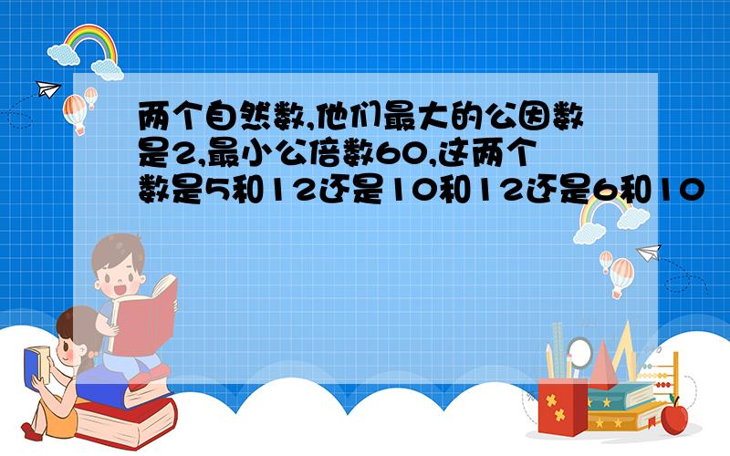 两个自然数,他们最大的公因数是2,最小公倍数60,这两个数是5和12还是10和12还是6和10