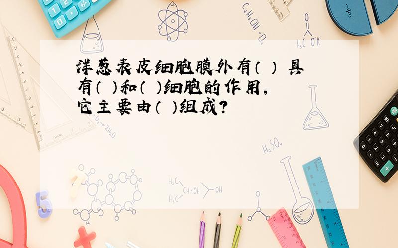 洋葱表皮细胞膜外有（ ） 具有（ ）和（ ）细胞的作用,它主要由（ ）组成?