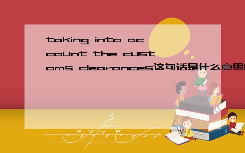 taking into account the customs clearances这句话是什么意思啊?