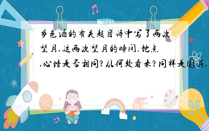 乡色酒的有关题目诗中写了两次望月,这两次望月的时间.地点,心情是否相同?从何处看来?同样是圆月,为何上节说“圆”下节是“