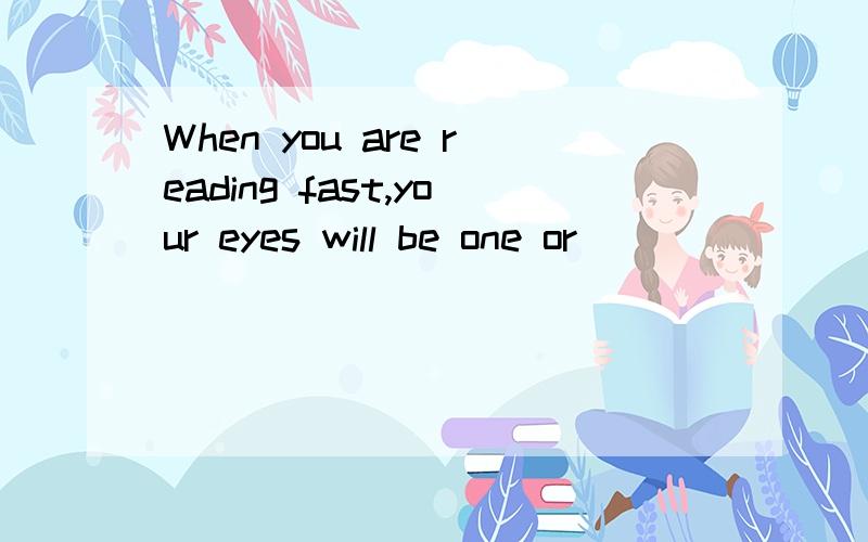 When you are reading fast,your eyes will be one or