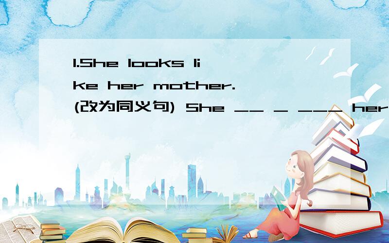 1.She looks like her mother.(改为同义句) She __ _ ___ her mother.