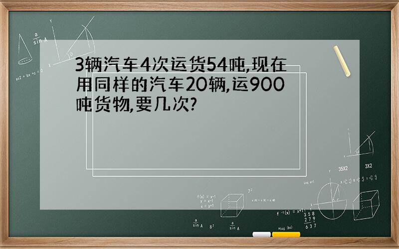 3辆汽车4次运货54吨,现在用同样的汽车20辆,运900吨货物,要几次?