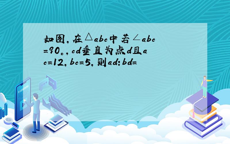 如图,在△abc中若∠abc=90°,cd垂直为点d且ac=12,bc=5,则ad:bd=