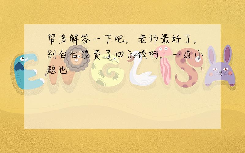 帮多解答一下吧，老师最好了，别白白浪费了四元钱啊，一道小题也