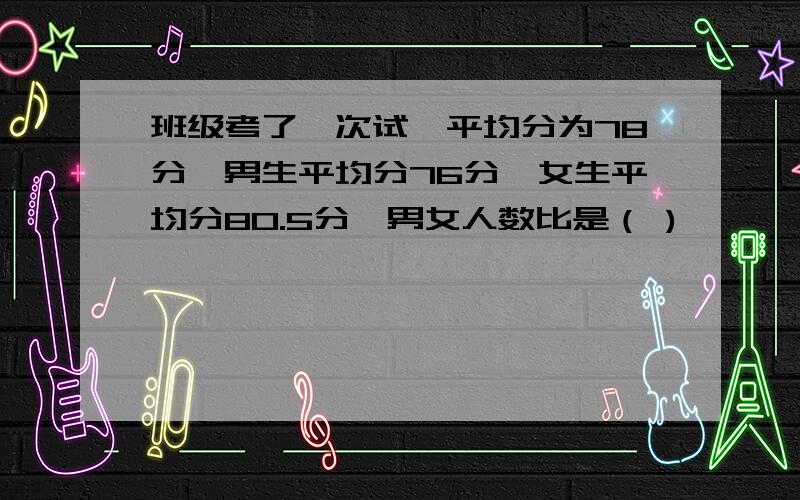 班级考了一次试,平均分为78分,男生平均分76分,女生平均分80.5分,男女人数比是（ )