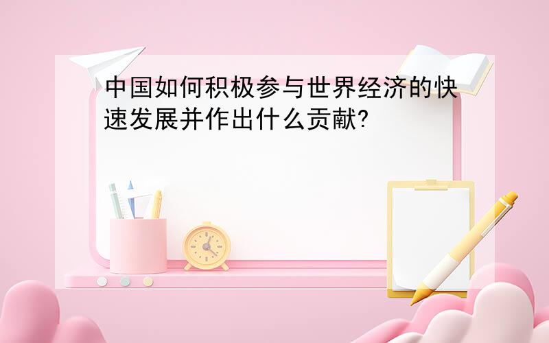 中国如何积极参与世界经济的快速发展并作出什么贡献?