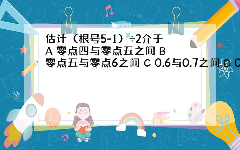 估计（根号5-1）÷2介于 A 零点四与零点五之间 B 零点五与零点6之间 C 0.6与0.7之间 D 0.7与0.8之