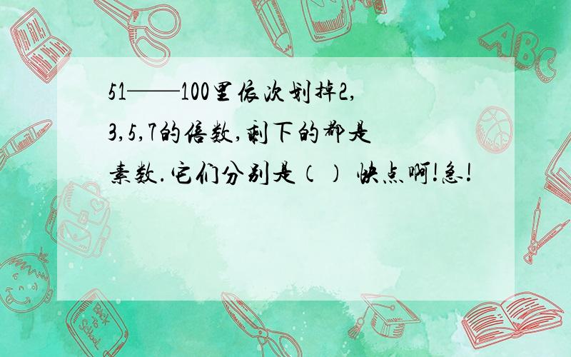 51——100里依次划掉2,3,5,7的倍数,剩下的都是素数.它们分别是（） 快点啊!急!