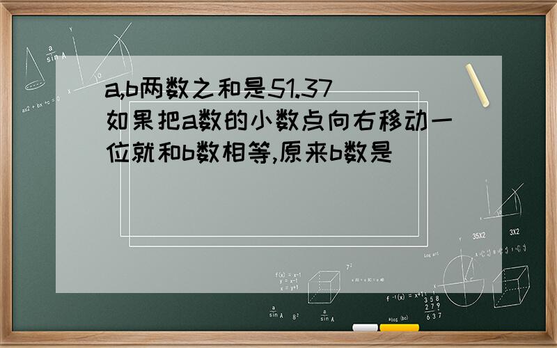 a,b两数之和是51.37 如果把a数的小数点向右移动一位就和b数相等,原来b数是（ ）