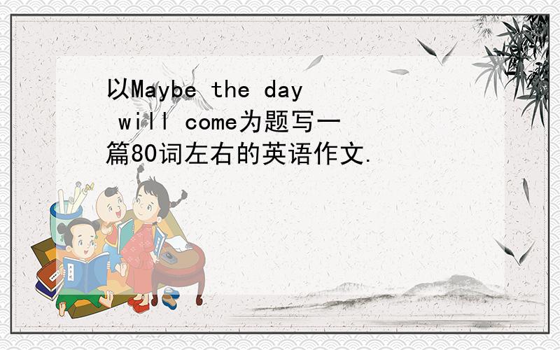 以Maybe the day will come为题写一篇80词左右的英语作文.