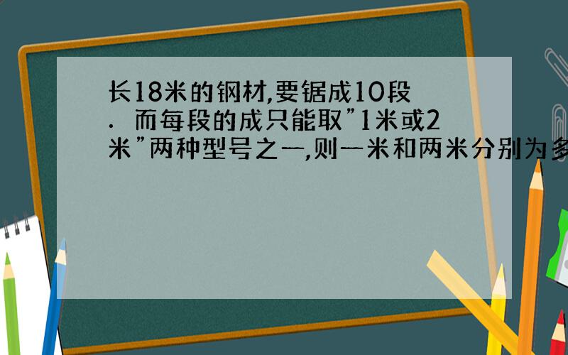 长18米的钢材,要锯成10段．而每段的成只能取”1米或2米”两种型号之一,则一米和两米分别为多少?