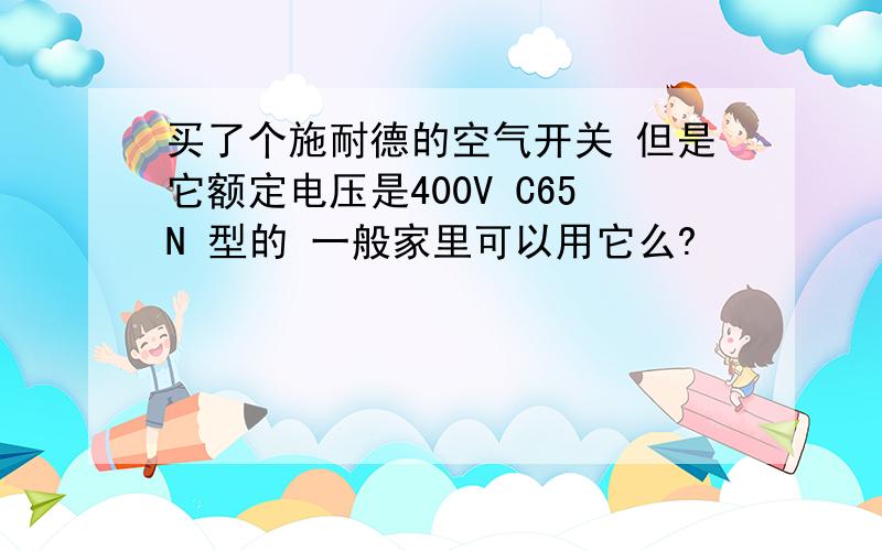 买了个施耐德的空气开关 但是它额定电压是400V C65N 型的 一般家里可以用它么?